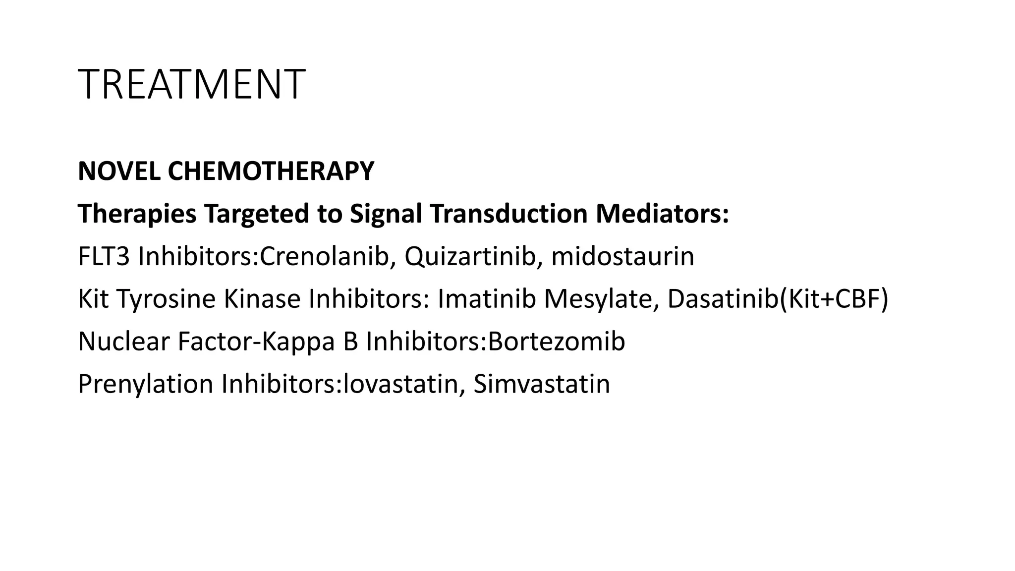 TREATMENT
NOVEL CHEMOTHERAPY
Therapies Targeted to Signal Transduction Mediators:
FLT3 Inhibitors:Crenolanib, Quizartinib, midostaurin
Kit Tyrosine Kinase Inhibitors: Imatinib Mesylate, Dasatinib(Kit+CBF)
Nuclear Factor-Kappa B Inhibitors:Bortezomib
Prenylation Inhibitors:lovastatin, Simvastatin
 