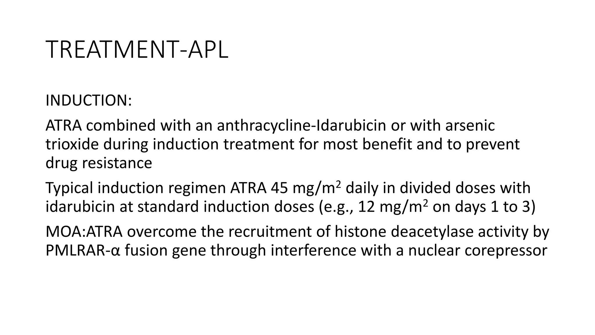 TREATMENT-APL
INDUCTION:
ATRA combined with an anthracycline-Idarubicin or with arsenic
trioxide during induction treatment for most benefit and to prevent
drug resistance
Typical induction regimen ATRA 45 mg/m2 daily in divided doses with
idarubicin at standard induction doses (e.g., 12 mg/m2 on days 1 to 3)
MOA:ATRA overcome the recruitment of histone deacetylase activity by
PMLRAR-α fusion gene through interference with a nuclear corepressor
 