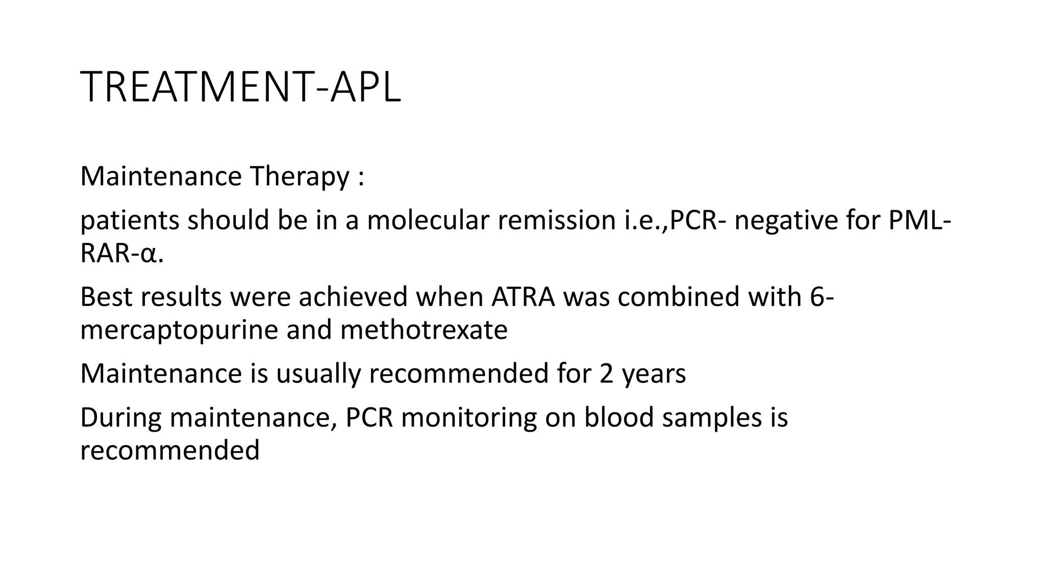 TREATMENT-APL
Maintenance Therapy :
patients should be in a molecular remission i.e.,PCR- negative for PML-
RAR-α.
Best results were achieved when ATRA was combined with 6-
mercaptopurine and methotrexate
Maintenance is usually recommended for 2 years
During maintenance, PCR monitoring on blood samples is
recommended
 