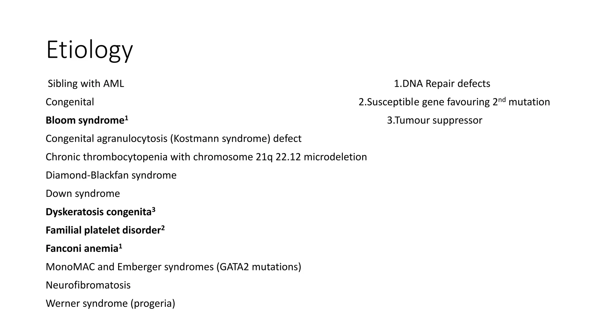 Etiology
Sibling with AML 1.DNA Repair defects
Congenital 2.Susceptible gene favouring 2nd mutation
Bloom syndrome1 3.Tumour suppressor
Congenital agranulocytosis (Kostmann syndrome) defect
Chronic thrombocytopenia with chromosome 21q 22.12 microdeletion
Diamond-Blackfan syndrome
Down syndrome
Dyskeratosis congenita3
Familial platelet disorder2
Fanconi anemia1
MonoMAC and Emberger syndromes (GATA2 mutations)
Neurofibromatosis
Werner syndrome (progeria)
 