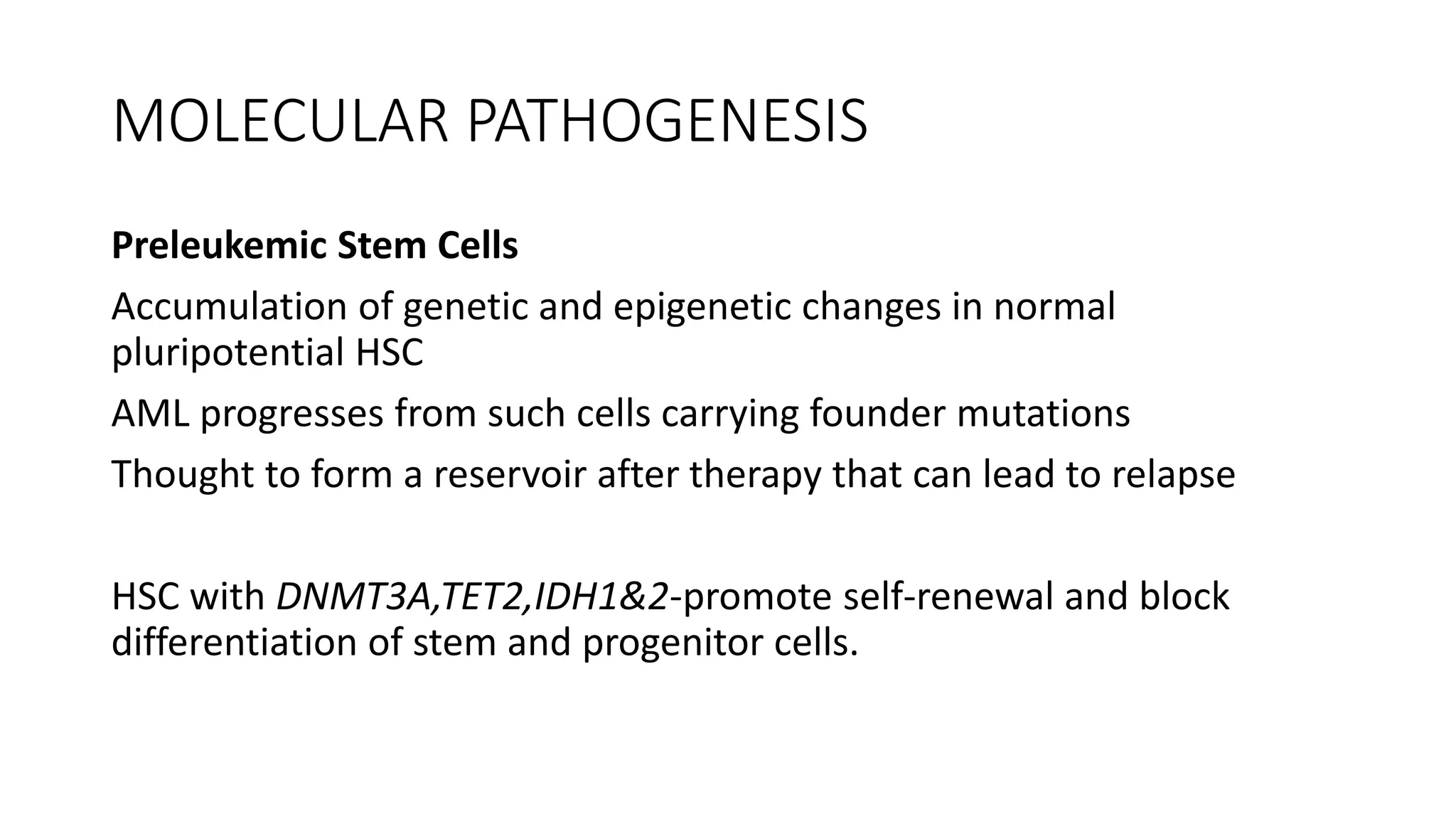 MOLECULAR PATHOGENESIS
Preleukemic Stem Cells
Accumulation of genetic and epigenetic changes in normal
pluripotential HSC
AML progresses from such cells carrying founder mutations
Thought to form a reservoir after therapy that can lead to relapse
HSC with DNMT3A,TET2,IDH1&2-promote self-renewal and block
differentiation of stem and progenitor cells.
 