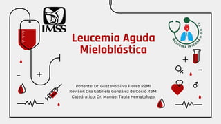Leucemia Aguda
Mieloblástica
Ponente: Dr. Gustavo Silva Flores R2MI
Revisor: Dra Gabriela González de Cosió R3MI
Catedratico: Dr. Manuel Tapia Hematologo.
 