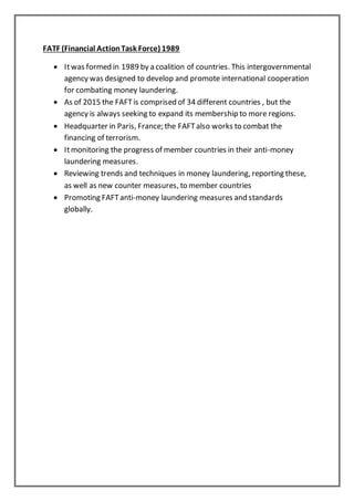 FATF (Financial ActionTask Force) 1989
 Itwas formed in 1989 by a coalition of countries. This intergovernmental
agency was designed to develop and promote international cooperation
for combating money laundering.
 As of 2015 the FAFTis comprised of 34 different countries , but the
agency is always seeking to expand its membership to more regions.
 Headquarter in Paris, France; the FAFTalso works to combat the
financing of terrorism.
 Itmonitoring the progress of member countries in their anti-money
laundering measures.
 Reviewing trends and techniques in money laundering, reporting these,
as well as new counter measures, to member countries
 Promoting FAFTanti-money laundering measures and standards
globally.
 