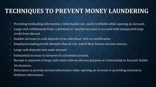 TECHNIQUES TO PREVENT MONEY LAUNDERING
 Providing misleading information / information not easily verifiable while opening an Account.
 Large cash withdrawals from: a dormant or inactive account or account with unexpected large
credit from abroad.
 Sudden increase in cash deposits of an individual with no justification.
 Employees leading lavish lifestyles that do not match their known income sources.
 Large cash deposits into same account.
 Substantial increase in turnover in a dormant account.
 Receipt or payment of large cash sums with no obvious purpose or relationship to Account holder
his business.
 Reluctance to provide normal information when opening an Account or providing minimal or
fictitious information.
 