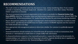 RECOMMENDATIONS
 The truth is that no individual nation has the power to stop money laundering alone. If one country
is hostile to laundering, criminals simply look elsewhere for a place to clean their money. Therefore,
Global cooperation is essential.
 The most prominent international organization in this respect is probably the Financial Action Task
Force (FATF), whichhas 33member states and international organizations on its roster listasof 2005. The
FATFissued the "40 Recommendations" for banks that havebecome the anti-money-laundering standard.
 Report allsuspicious activity.(For example,ifabackground check revealed that depositor Aworksin asteel
factory,and he typicallydeposits $2,000 everytwo weeks,aseriesof 10$9,000 deposits over the course of
two weeksshould raiseared flag.)
 Haveappropriate riskmanagement systemsto determine whether the customer isapoliticallyexposed
person.
 Financialinstitutions should maintain, for at leastfiveyears,all necessaryrecords on transactions, both
domestic or international, to enable them to complyswiftlywith information
 If afinancialinstitution suspects or has reasonable grounds to suspect that funds are the proceeds of a
criminalactivity,or are related to terrorist financing, it should be required, directlyby lawor regulation, to
report promptly its suspicions to the financialintelligenceunit (FIU).
 