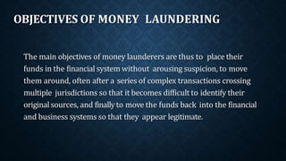 OBJECTIVES OF MONEY LAUNDERING
The main objectives of money launderers are thus to place their
funds in the financial system without arousing suspicion, to move
them around, often after a series of complex transactions crossing
multiple jurisdictions so that it becomes difficult to identify their
original sources, and finallyto move the funds back into the financial
and business systems so that they appear legitimate.
 