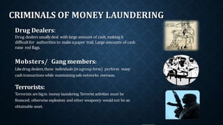 CRIMINALS OF MONEY LAUNDERING
Drug Dealers:
Drug dealersusuallydeal withlarge amount of cash,makingit
difficultfor authorities to makeapaper trail. Large amounts of cash
raise red flags.
Mobsters/ Gang members:
Likedrug dealers,these individuals(inagroup form) perform many
cash transactions while maintainingsafenetworks overseas.
Terrorists:
Terrorists arebigin money laundering.Terroristactivities must be
financed; otherwise explosives and other weaponry wouldnot be an
obtainable asset.
 