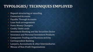 TYPOLOGIES/ TECHNIQUES EMPLOYED
 Deposit structuring or smurfing
 ConnectedAccounts
 Payable ThroughAccounts
 Loan back arrangements
 Forex Money Changers
 Credit/ Debit cards
 Investment Banking and the Securities Sector
 Insurance and Personal Investment Products
 Companies Trading and BusinessActivity
 Correspondent Banking
 Lawyers, Accountants & otherIntermediaries
 Misuse of Non-Profit Organizations
 