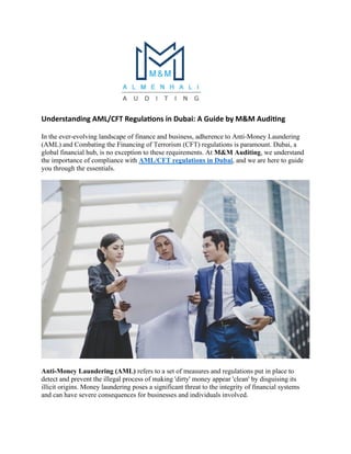 Understanding AML/CFT Regulations in Dubai: A Guide by M&M Auditing
In the ever-evolving landscape of finance and business, adherence to Anti-Money Laundering
(AML) and Combating the Financing of Terrorism (CFT) regulations is paramount. Dubai, a
global financial hub, is no exception to these requirements. At M&M Auditing, we understand
the importance of compliance with AML/CFT regulations in Dubai, and we are here to guide
you through the essentials.
Anti-Money Laundering (AML) refers to a set of measures and regulations put in place to
detect and prevent the illegal process of making 'dirty' money appear 'clean' by disguising its
illicit origins. Money laundering poses a significant threat to the integrity of financial systems
and can have severe consequences for businesses and individuals involved.
 