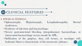 CLINICAL FEATURES
04
➢ PHYSICAL FINDINGS :
• Splenomegaly, Hepatomegaly, Lymphadenopathy, Sternal
tenderness.
• Evidence of infection and haemorrhage.
• Severe gastrointestinal bleeding, intrapulmonary haemorrhage, or
intracranial haemorrhage occurs mostly In APL.
• Infiltration of the gingivae, skin, soft tissues, or meninges with
leukemic blasts is characteristic of the monocytic subtypes.
 