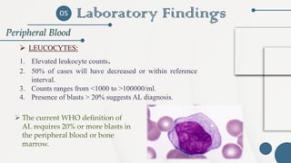 Laboratory Findings
Peripheral Blood
05
➢ LEUCOCYTES:
1. Elevated leukocyte counts.
2. 50% of cases will have decreased or within reference
interval.
3. Counts ranges from <1000 to >100000/ml.
4. Presence of blasts > 20% suggests AL diagnosis.
➢ The current WHO definition of
AL requires 20% or more blasts in
the peripheral blood or bone
marrow.
 