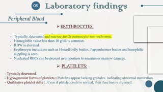 Laboratory findings
Peripheral Blood
05
- Typically, decreased and macrocytic Or normocytic normochromic.
- Hemoglobin value less than 10 g/dL is common.
‐ RDW is elevated.
‐ Erythrocyte inclusions such as Howell-Jolly bodies, Pappenheimer bodies and basophilic
stippling is seen.
‐ Nucleated RBCs can be present in proportion to anaemia or marrow damage.
➢ ERYTHROCYTES:
- Typically decreased.
- Hypo-granular forms of platelets : Platelets appear lacking granules, indicating abnormal maturation.
- Qualitative platelet defect : Even if platelet count is normal, their function is impaired.
➢ PLATELETS:
 