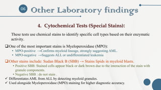 06
Other Laboratory findings
4. Cytochemical Tests (Special Stains):
These tests use chemical stains to identify specific cell types based on their enzymatic
activity.
❑One of the most important stains is Myeloperoxidase (MPO):
• MPO-positive →Confirms myeloid lineage, strongly suggesting AML.
• MPO-negative →Suggests ALL or undifferentiated leukemia
❑Other stains include: Sudan Black B (SBB) → Stains lipids in myeloid blasts.
• Positive SBB: Stained cells appear black or dark brown due to the interaction of the stain with
granule components.
• Negative SBB : do not stain .
✓ Differentiates AML from ALL by detecting myeloid granules.
✓ Used alongside Myeloperoxidase (MPO) staining for higher diagnostic accuracy.
 
