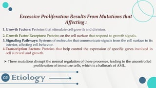 Etiology
02
1.Growth Factors: Proteins that stimulate cell growth and division.
2.Growth Factor Receptors: Proteins on the cell surface that respond to growth signals.
3.Signaling Pathways: Systems of molecules that communicate signals from the cell surface to its
interior, affecting cell behavior.
4.Transcription Factors: Proteins that help control the expression of specific genes involved in
cell survival and growth.
➢ These mutations disrupt the normal regulation of these processes, leading to the uncontrolled
proliferation of immature cells, which is a hallmark of AML.
Excessive Proliferation Results From Mutations that
Affecting :
 