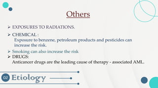 Etiology
02
➢ Smoking can also increase the risk
➢ DRUGS:
Anticancer drugs are the leading cause of therapy - associated AML.
➢ EXPOSURES TO RADIATIONS.
➢ CHEMICAL :
Exposure to benzene, petroleum products and pesticides can
increase the risk.
Others
 