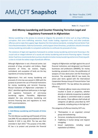 1
Note: 01 | August 2017
Anti-Money Laundering and Counter Financing Terrorism Legal and
Regulatory Framework in Afghanistan
Money Laundering is the process to conceal or disguise the proceeds of crime such as drug trafficking,
corruption, illicit arms trafficking, extortion, fraud, insider trading, organized crime, and other predicate
offenses and to make them appear legal. Based on the International standards, including Financial Action Task
Force Recommendation, Palermo Convention, and European Union Directives, jurisdictions should criminalize
money laundering and enable its competent authorities to confiscate the proceeds of crime.
The existence of legal and regulatory framework to combat money laundering and terrorist financing is the
crucial and an integral element of a sound anti money laundering and terrorist financing regime. Financial
Action Task Force recommends that countries should criminalize money laundering and terrorist financing with
a view to include the widest range of predicate offenses.
Although Afghanistan is not a financial center, but
proceeds of drug, corruption and bribery, illegal
extraction of mines, tax evasion, forgery,
contraband, and usurpation of lands are the key
ingredients of money laundering.
Afghanistan’s first anti money laundering and
proceeds of crime law was passed in 2004 with the
purpose to prevent the use of financial institutions
for money laundering and terrorist financing.
Mutual Evaluation of Afghanistan undertaken in
20111, identified significant deficiencies in the legal
and regulatory framework of anti-money
laundering regime. Thereafter, Afghanistan
adopted the new anti-money laundering and
terrorist financing laws and regulations to meet
FATF recommendations.
LEGAL FRAMEWORK
1: Anti-Money Laundering and Proceeds of Crime
Law
The Anti-Money Laundering and Proceeds of Crime
Law (AML-PC) was adopted and published in official
Gazette # 1142 in July 2014. The law was then
amended in April 2015.2 The purpose of the AML-
PC law is to protect and promote the financial
integrity of Afghanistan and fight against the use of
financial institutions and designated non-financial
businesses and professions (DNFBPS), for money
laundering, proceeds of crime, the proliferation of
weapons of mass destruction and the financing of
terrorism. The amended AML-PC law meets the
action plan items agreed with the International
Cooperation Review Group of Financial Action Task
Force (ICRG/FATF)3. The law defines the predicate
offense as:
"Predicate offense means any criminal acts
resulted in funds or properties, whether
directly or indirectly irrespective to whether
the offense is committed inside or outside
the country. These offenses shall include all
categories of offenses prescribed by FATF
standards, including piracy in the high sea.”
The categories of offenses listed by FATF are;
• “Participation in an organized criminal
group and racketeering;
• Terrorism, including terrorist financing;
• Trafficking in human beings and migrant
smuggling;
• Sexual exploitation, including sexual
exploitation of children;
AML/CFT Snapshot By: Nesar Yosufzai, CAMS
@NesarYosufzai
 