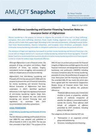 1
Note: 03 | April 2018
Anti-Money Laundering and Counter Financing Terrorism Notes to
Insurance Sector of Afghanistan
Money Laundering is the process to conceal or disguise the proceeds of crime such as drug trafficking,
corruption, illicit arms trafficking, extortion, fraud, insider trading, organized crime, and other predicate
offenses and to make them appear legal. According to the International standards, including Financial Action
Task Force Recommendation, Palermo Convention, and European Union Directives, jurisdictions should
criminalize money laundering and enable its competent authorities to confiscate the proceeds of crime.
The existence of legal and regulatory framework to combat money laundering and terrorist financing is the
crucial and an integral element of a sound anti-money laundering and terrorist financing regime. Financial
Action Task Force recommends that countries should criminalize money laundering and terrorist financing with
a view to include the widest range of predicate offenses.
Although Afghanistan is not a financial center, the
proceeds of drug, corruption and bribery, illegal
extraction of mines, tax evasion, forgery,
contraband, human smuggling, and usurpation of
lands are shaped pieces of money laundering.
Afghanistan’s first Anti-Money Laundering and
Proceeds of Crime law was passed in 2004 with the
purpose to prevent the use of financial institutions
for money laundering and terrorist financing.
Mutual Evaluation of Afghanistan had been
undertaken in 20111, identified significant
deficiencies in the legal and regulatory framework
of anti-money laundering regime. Since then,
Afghanistan has adopted the new anti-money
laundering and terrorist financing laws and
regulations to assimilate with FATF
recommendations and other conventions.
LEGAL FRAMEWORK
1: Anti-Money Laundering and Proceeds of Crime
Law
The Anti-Money Laundering and Proceeds of Crime
Law (AML-PC) was adopted and published in
official Gazette # 1142 in July 2014. The law was
then amended in April 2015.2 The purpose of the
AML-PC law is to protect and promote the financial
integrity of Afghanistan and fight against the use of
financial institutions and designated non-financial
businesses and professions (DNFBPS) including
Insurance Companies (ICs), for money laundering,
proceeds of crime, the proliferation of weapons of
mass destruction and the financing of terrorism.
The amended AML-PC law meets the action plan
items agreed with the International Cooperation
Review Group of Financial Action Task Force
(ICRG/FATF)3. The law defines the predicate
offense as:
"Predicate offense means any criminal acts
resulted in funds or properties, whether
directly or indirectly irrespective of
whether the offense is committed inside or
outside the country. These offenses shall
include all categories of offenses
prescribed by FATF standards, including
piracy in the high sea.”
The categories of offenses listed by FATF are;
• “Participation in an organized criminal
group and racketeering;
• Terrorism, including terrorist financing;
AML/CFT Snapshot By: Nesar Yosufzai
Certified Financial Crime Specialist
Certified Anti Money Laundering Specialist
 
