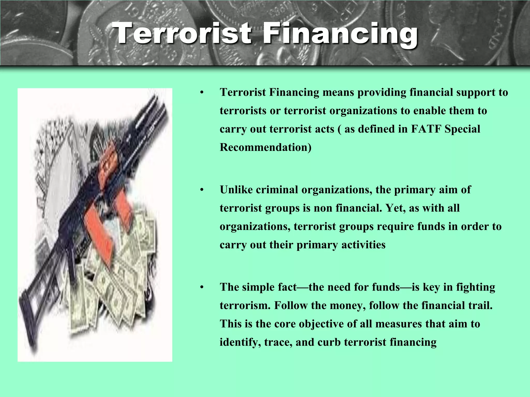 Terrorist Financing
     •   Terrorist Financing means providing financial support to
         terrorists or terrorist organizations to enable them to
         carry out terrorist acts ( as defined in FATF Special
         Recommendation)


     •   Unlike criminal organizations, the primary aim of
         terrorist groups is non financial. Yet, as with all
         organizations, terrorist groups require funds in order to
         carry out their primary activities


     •   The simple fact—the need for funds—is key in fighting
         terrorism. Follow the money, follow the financial trail.
         This is the core objective of all measures that aim to
         identify, trace, and curb terrorist financing
 