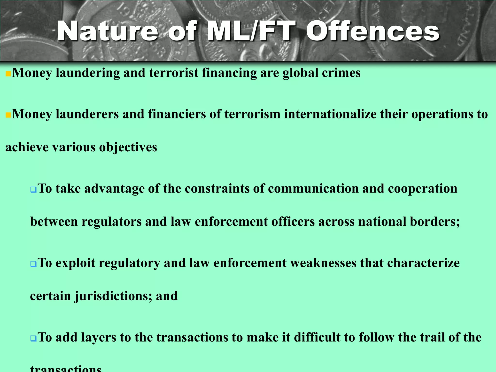 Nature of ML/FT Offences
Money     laundering and terrorist financing are global crimes

Money     launderers and financiers of terrorism internationalize their operations to

achieve various objectives

       To take advantage of the constraints of communication and cooperation

    between regulators and law enforcement officers across national borders;

       To exploit regulatory and law enforcement weaknesses that characterize

    certain jurisdictions; and

       To add layers to the transactions to make it difficult to follow the trail of the
 