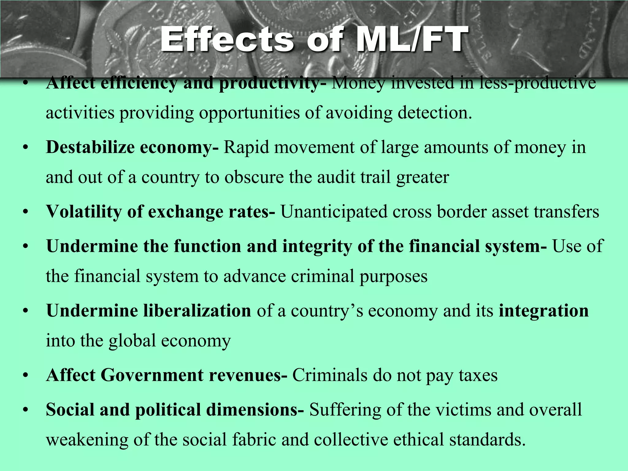 Effects of ML/FT
• Affect efficiency and productivity- Money invested in less-productive
   activities providing opportunities of avoiding detection.
• Destabilize economy- Rapid movement of large amounts of money in
   and out of a country to obscure the audit trail greater
• Volatility of exchange rates- Unanticipated cross border asset transfers
• Undermine the function and integrity of the financial system- Use of
   the financial system to advance criminal purposes
• Undermine liberalization of a country‘s economy and its integration
   into the global economy
• Affect Government revenues- Criminals do not pay taxes
• Social and political dimensions- Suffering of the victims and overall
   weakening of the social fabric and collective ethical standards.
 