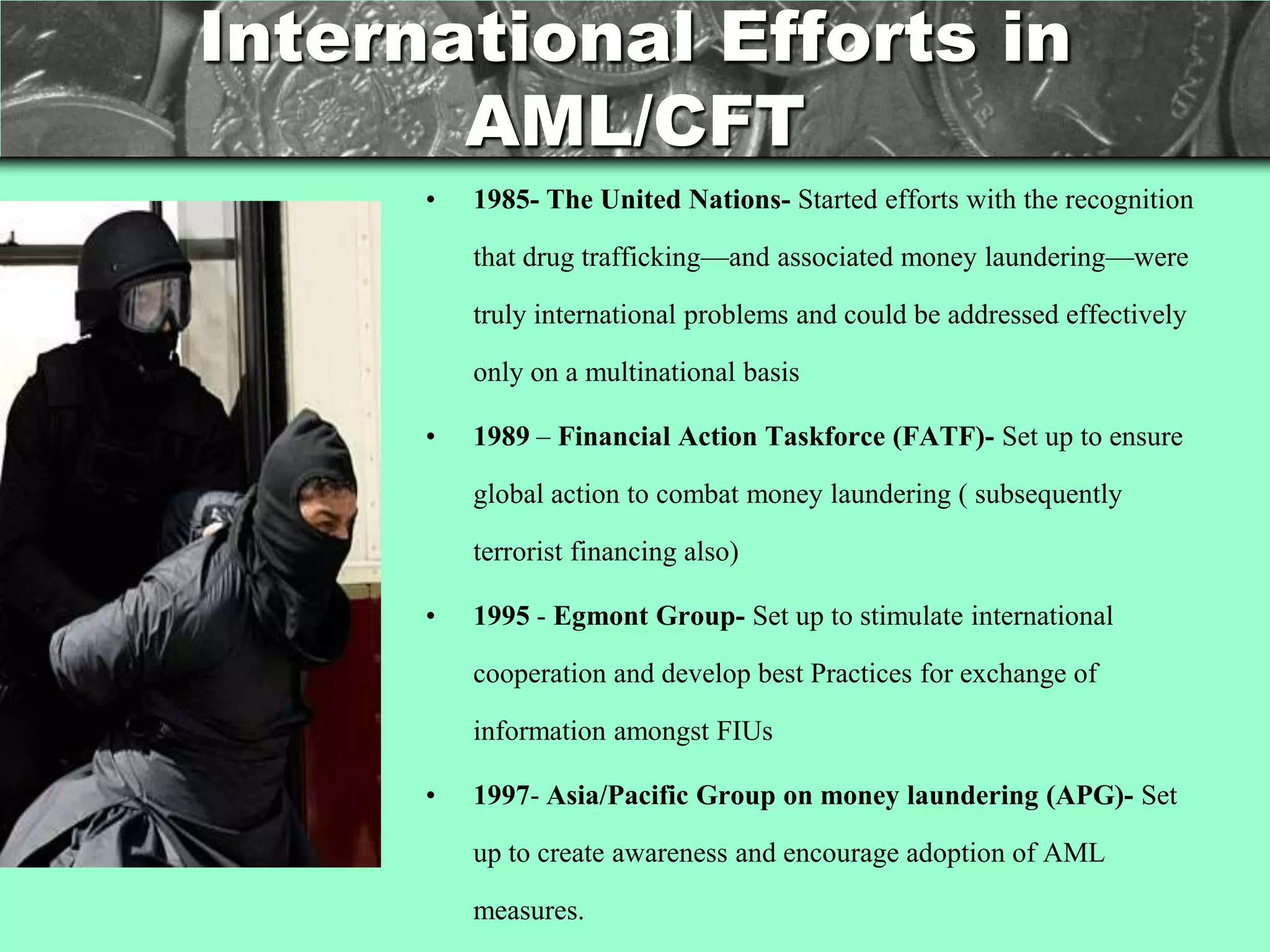 International Efforts in
       AML/CFT
      •   1985- The United Nations- Started efforts with the recognition

          that drug trafficking—and associated money laundering—were

          truly international problems and could be addressed effectively

          only on a multinational basis

      •   1989 – Financial Action Taskforce (FATF)- Set up to ensure

          global action to combat money laundering ( subsequently

          terrorist financing also)

      •   1995 - Egmont Group- Set up to stimulate international

          cooperation and develop best Practices for exchange of

          information amongst FIUs

      •   1997- Asia/Pacific Group on money laundering (APG)- Set

          up to create awareness and encourage adoption of AML

          measures.
 
