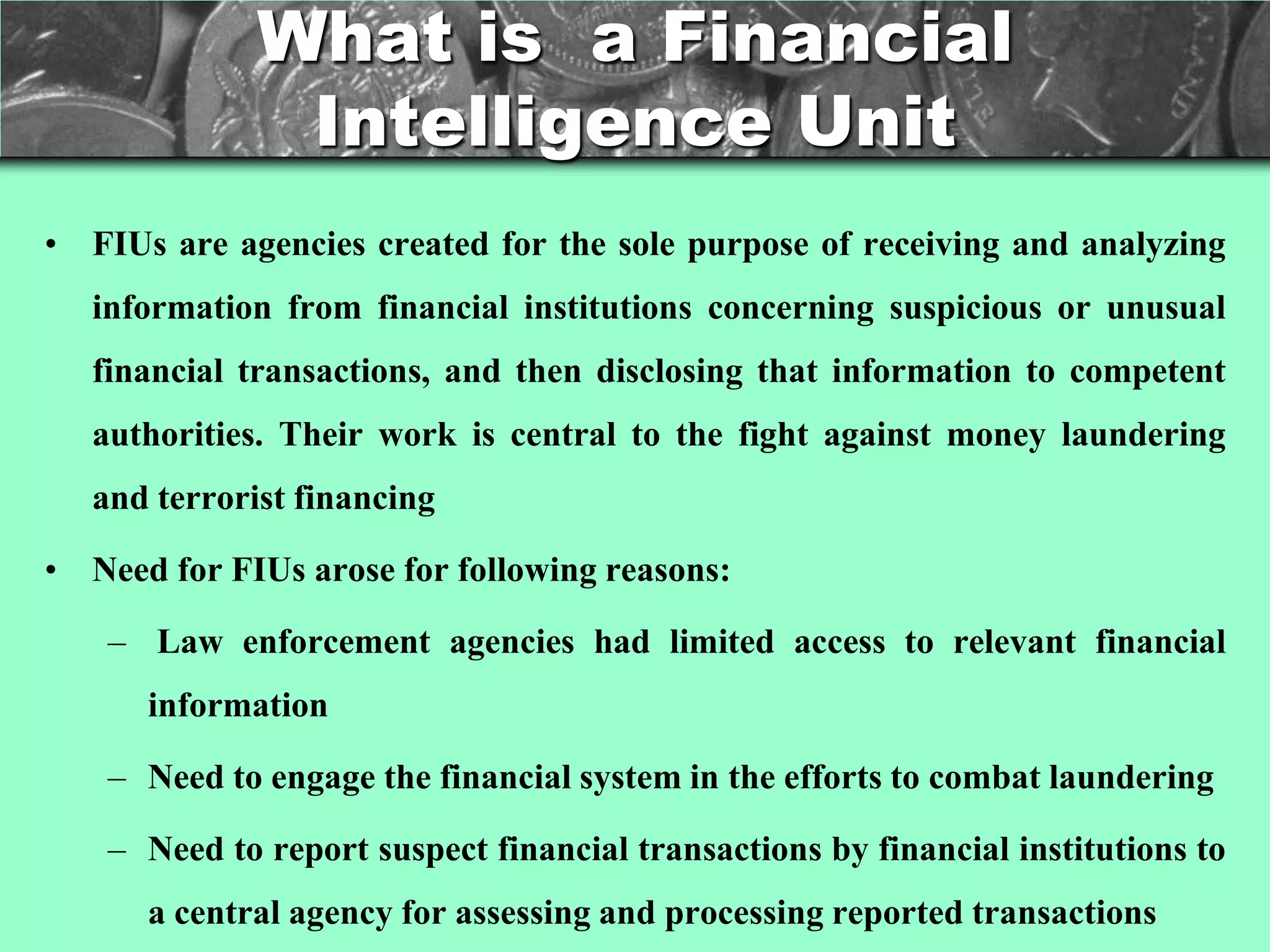 What is a Financial
               Intelligence Unit
• FIUs are agencies created for the sole purpose of receiving and analyzing
   information from financial institutions concerning suspicious or unusual
   financial transactions, and then disclosing that information to competent
   authorities. Their work is central to the fight against money laundering
   and terrorist financing

• Need for FIUs arose for following reasons:

    – Law enforcement agencies had limited access to relevant financial
      information

    – Need to engage the financial system in the efforts to combat laundering

    – Need to report suspect financial transactions by financial institutions to
      a central agency for assessing and processing reported transactions
 