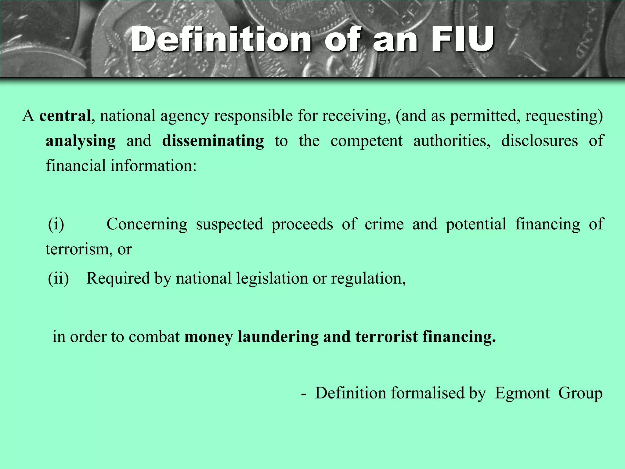 Definition of an FIU

A central, national agency responsible for receiving, (and as permitted, requesting)
   analysing and disseminating to the competent authorities, disclosures of
   financial information:


    (i)     Concerning suspected proceeds of crime and potential financing of
   terrorism, or
   (ii) Required by national legislation or regulation,


    in order to combat money laundering and terrorist financing.


                                        - Definition formalised by Egmont Group
 