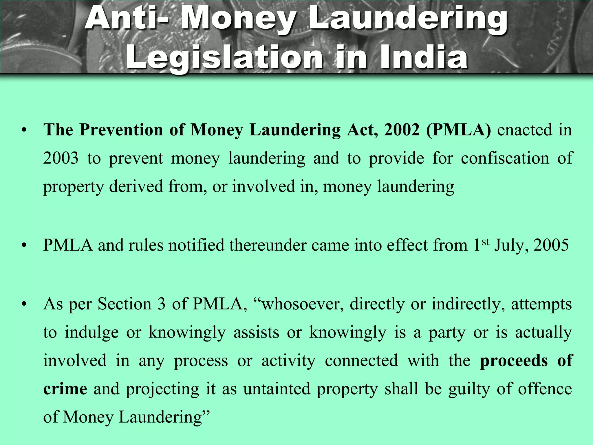 Anti- Money Laundering
          Legislation in India

• The Prevention of Money Laundering Act, 2002 (PMLA) enacted in
  2003 to prevent money laundering and to provide for confiscation of
  property derived from, or involved in, money laundering


• PMLA and rules notified thereunder came into effect from 1st July, 2005


• As per Section 3 of PMLA, ―whosoever, directly or indirectly, attempts
  to indulge or knowingly assists or knowingly is a party or is actually
  involved in any process or activity connected with the proceeds of
  crime and projecting it as untainted property shall be guilty of offence
  of Money Laundering‖
 