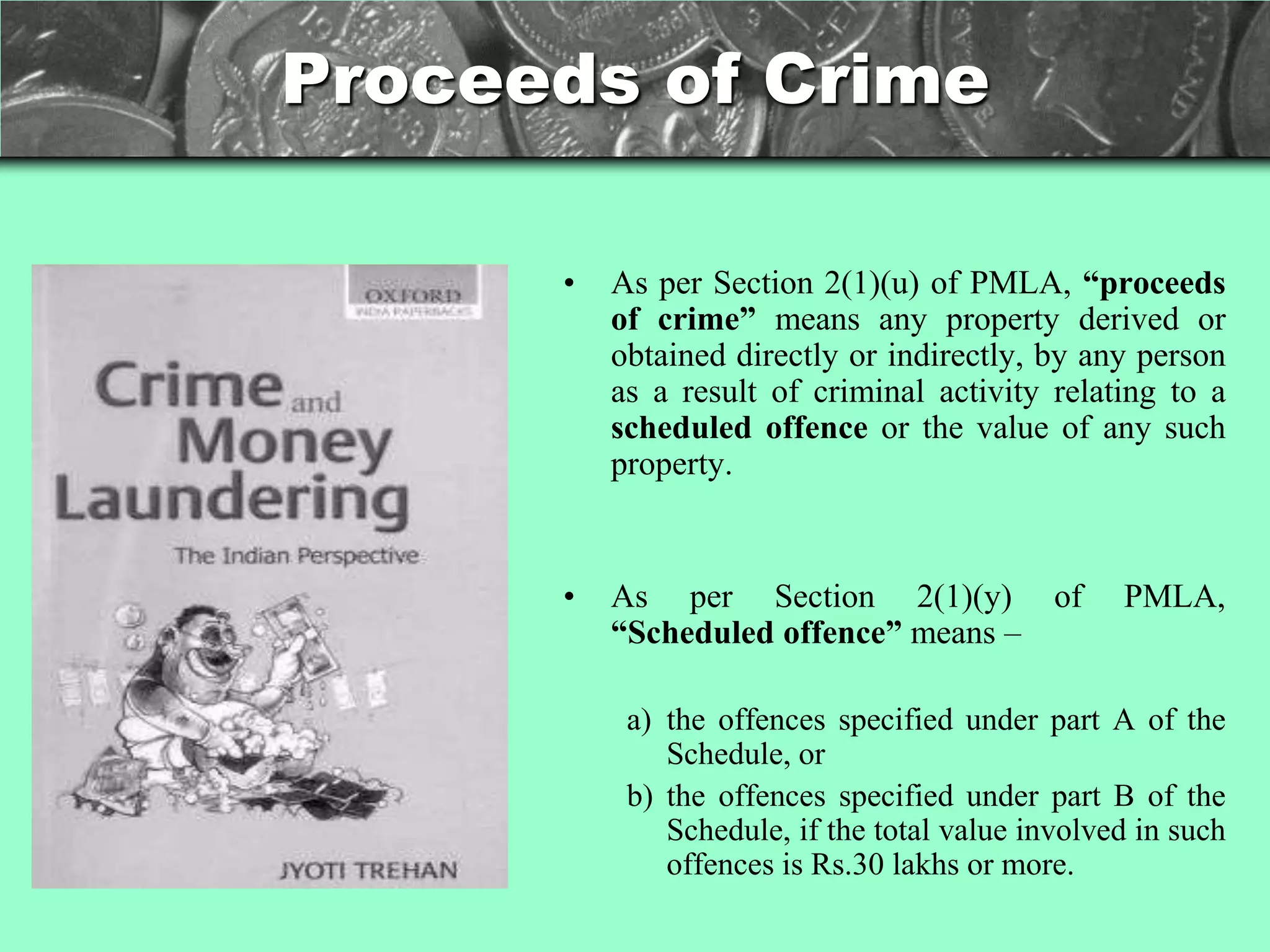 Proceeds of Crime

      •   As per Section 2(1)(u) of PMLA, “proceeds
          of crime” means any property derived or
          obtained directly or indirectly, by any person
          as a result of criminal activity relating to a
          scheduled offence or the value of any such
          property.


      •   As per Section 2(1)(y) of               PMLA,
          “Scheduled offence” means –

           a) the offences specified under part A of the
              Schedule, or
           b) the offences specified under part B of the
              Schedule, if the total value involved in such
              offences is Rs.30 lakhs or more.
 