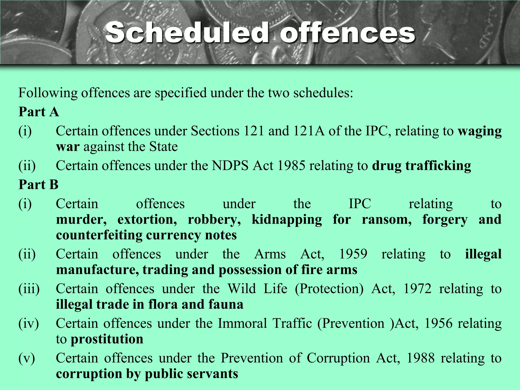 Scheduled offences
Following offences are specified under the two schedules:
Part A
(i)   Certain offences under Sections 121 and 121A of the IPC, relating to waging
      war against the State
(ii) Certain offences under the NDPS Act 1985 relating to drug trafficking
Part B
(i)   Certain        offences      under       the      IPC       relating      to
      murder, extortion, robbery, kidnapping for ransom, forgery and
      counterfeiting currency notes
(ii) Certain offences under the Arms Act, 1959 relating to illegal
      manufacture, trading and possession of fire arms
(iii) Certain offences under the Wild Life (Protection) Act, 1972 relating to
      illegal trade in flora and fauna
(iv) Certain offences under the Immoral Traffic (Prevention )Act, 1956 relating
      to prostitution
(v) Certain offences under the Prevention of Corruption Act, 1988 relating to
      corruption by public servants
 