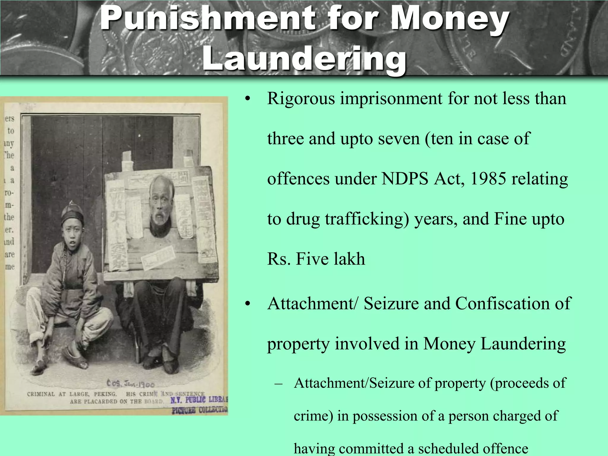 Punishment for Money
     Laundering
       • Rigorous imprisonment for not less than

         three and upto seven (ten in case of

         offences under NDPS Act, 1985 relating

         to drug trafficking) years, and Fine upto

         Rs. Five lakh

       • Attachment/ Seizure and Confiscation of

         property involved in Money Laundering

          – Attachment/Seizure of property (proceeds of

             crime) in possession of a person charged of

             having committed a scheduled offence
 