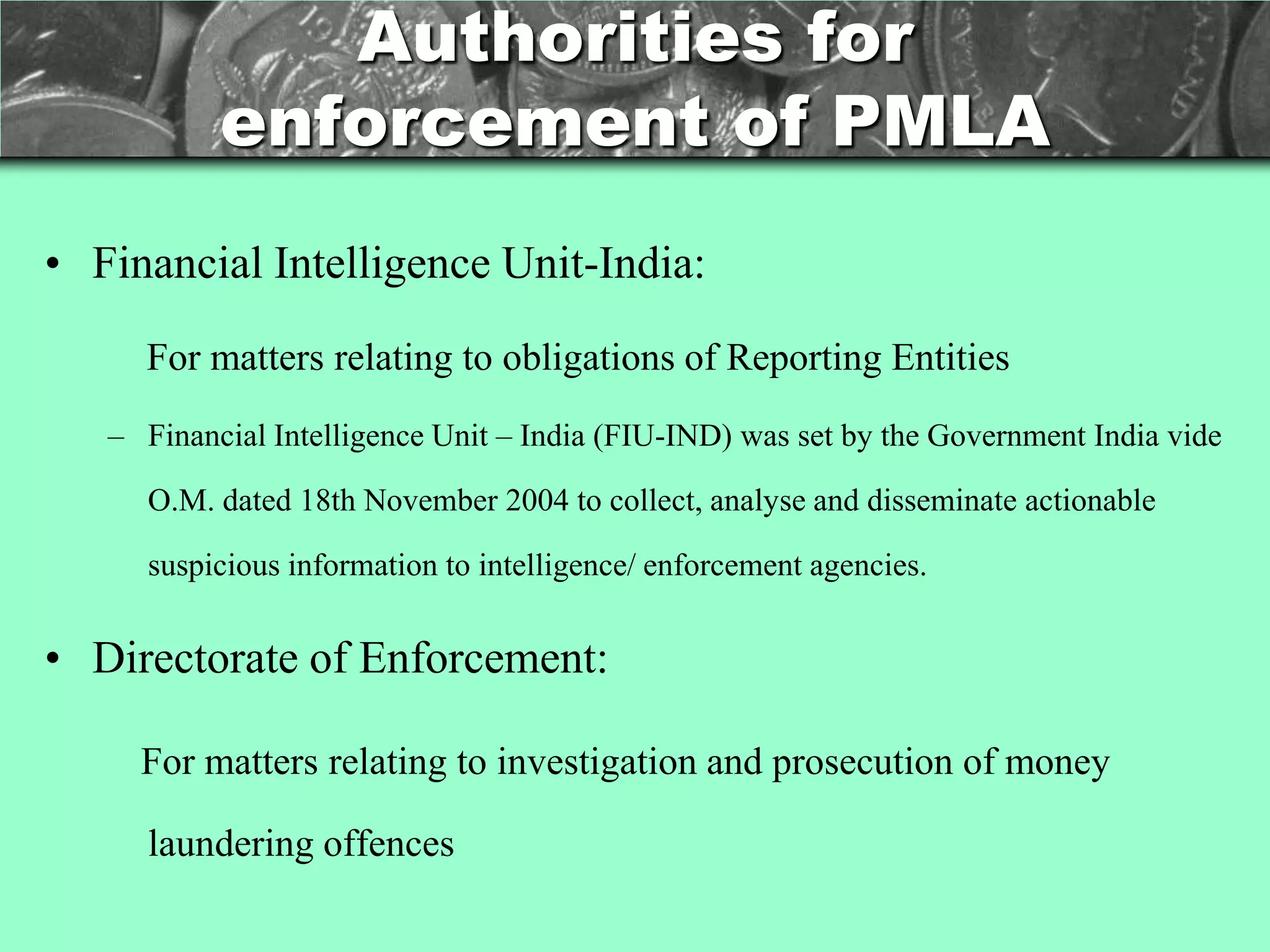 Authorities for
           enforcement of PMLA
• Financial Intelligence Unit-India:

     For matters relating to obligations of Reporting Entities
   – Financial Intelligence Unit – India (FIU-IND) was set by the Government India vide

      O.M. dated 18th November 2004 to collect, analyse and disseminate actionable

      suspicious information to intelligence/ enforcement agencies.


• Directorate of Enforcement:

     For matters relating to investigation and prosecution of money

      laundering offences
 