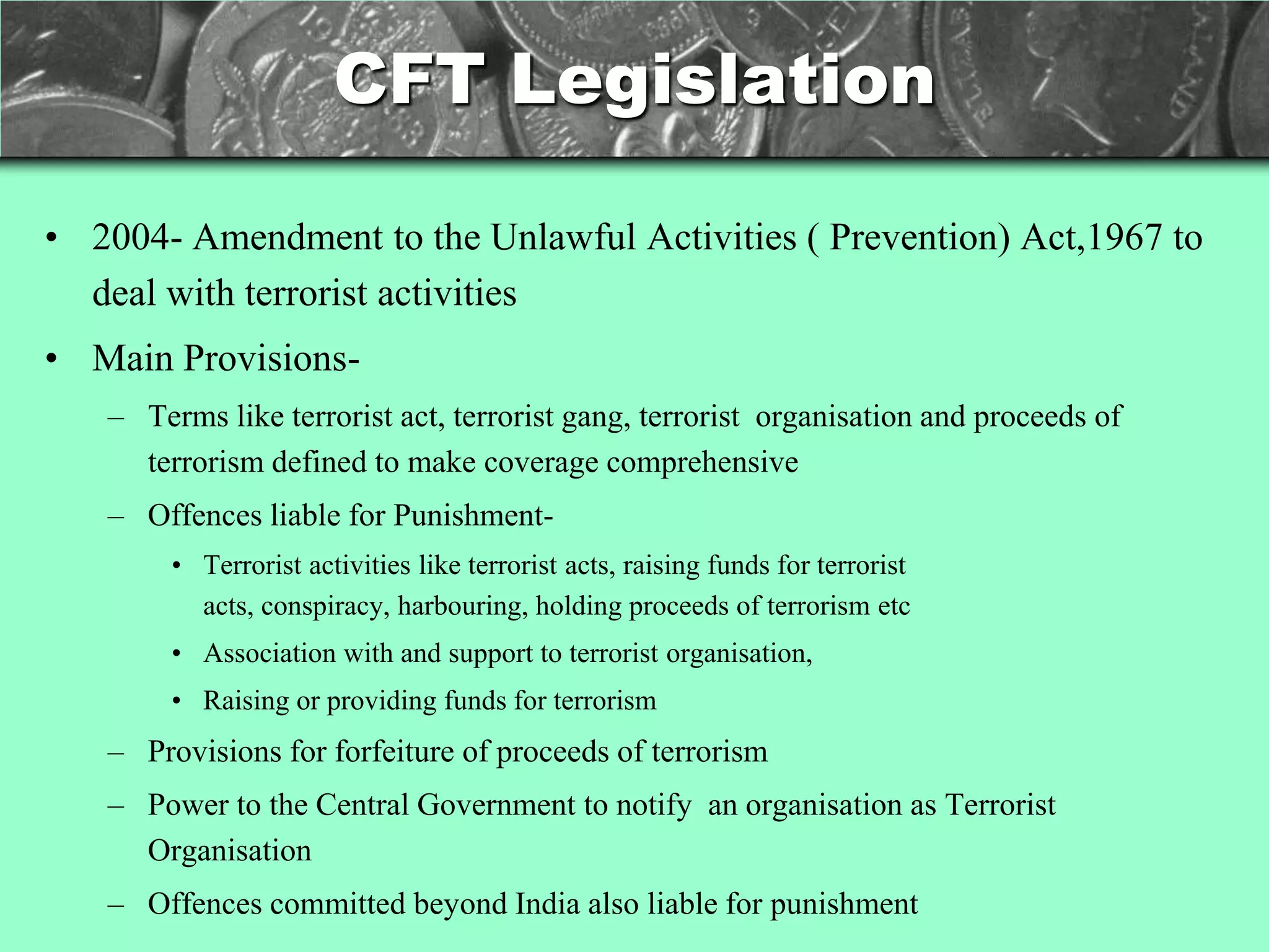 CFT Legislation

• 2004- Amendment to the Unlawful Activities ( Prevention) Act,1967 to
  deal with terrorist activities
• Main Provisions-
   – Terms like terrorist act, terrorist gang, terrorist organisation and proceeds of
     terrorism defined to make coverage comprehensive
   – Offences liable for Punishment-
        • Terrorist activities like terrorist acts, raising funds for terrorist
          acts, conspiracy, harbouring, holding proceeds of terrorism etc
        • Association with and support to terrorist organisation,
        • Raising or providing funds for terrorism
   – Provisions for forfeiture of proceeds of terrorism
   – Power to the Central Government to notify an organisation as Terrorist
     Organisation
   – Offences committed beyond India also liable for punishment
 