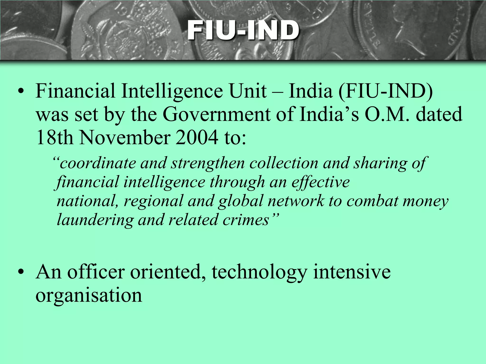 FIU-IND

• Financial Intelligence Unit – India (FIU-IND)
  was set by the Government of India‘s O.M. dated
  18th November 2004 to:
   “coordinate and strengthen collection and sharing of
    financial intelligence through an effective
    national, regional and global network to combat money
    laundering and related crimes”


• An officer oriented, technology intensive
  organisation
 