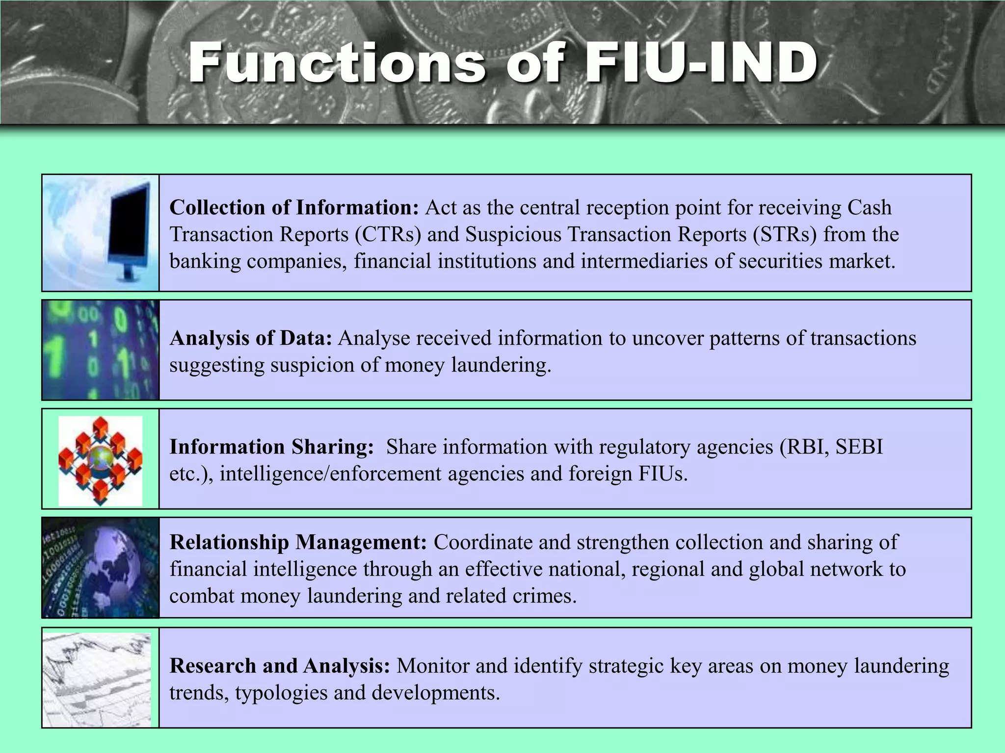 Functions of FIU-IND

Collection of Information: Act as the central reception point for receiving Cash
Transaction Reports (CTRs) and Suspicious Transaction Reports (STRs) from the
banking companies, financial institutions and intermediaries of securities market.


Analysis of Data: Analyse received information to uncover patterns of transactions
suggesting suspicion of money laundering.


Information Sharing: Share information with regulatory agencies (RBI, SEBI
etc.), intelligence/enforcement agencies and foreign FIUs.


Relationship Management: Coordinate and strengthen collection and sharing of
financial intelligence through an effective national, regional and global network to
combat money laundering and related crimes.


Research and Analysis: Monitor and identify strategic key areas on money laundering
trends, typologies and developments.
 