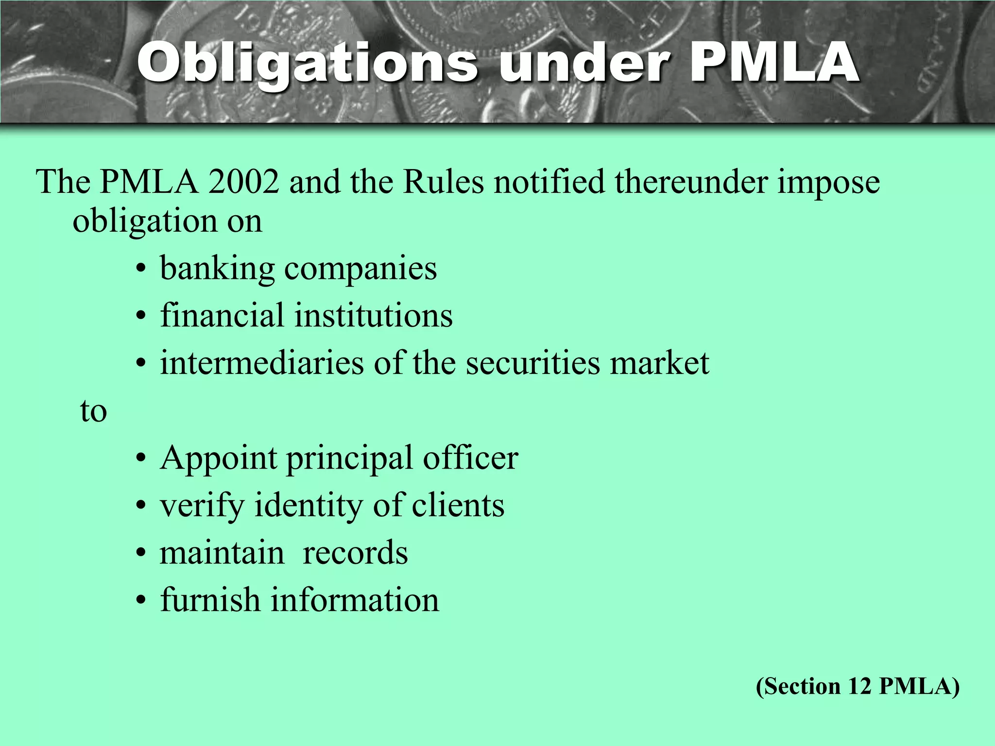 Obligations under PMLA

The PMLA 2002 and the Rules notified thereunder impose
  obligation on
      • banking companies
      • financial institutions
      • intermediaries of the securities market
  to
      • Appoint principal officer
      • verify identity of clients
      • maintain records
      • furnish information

                                              (Section 12 PMLA)
 
