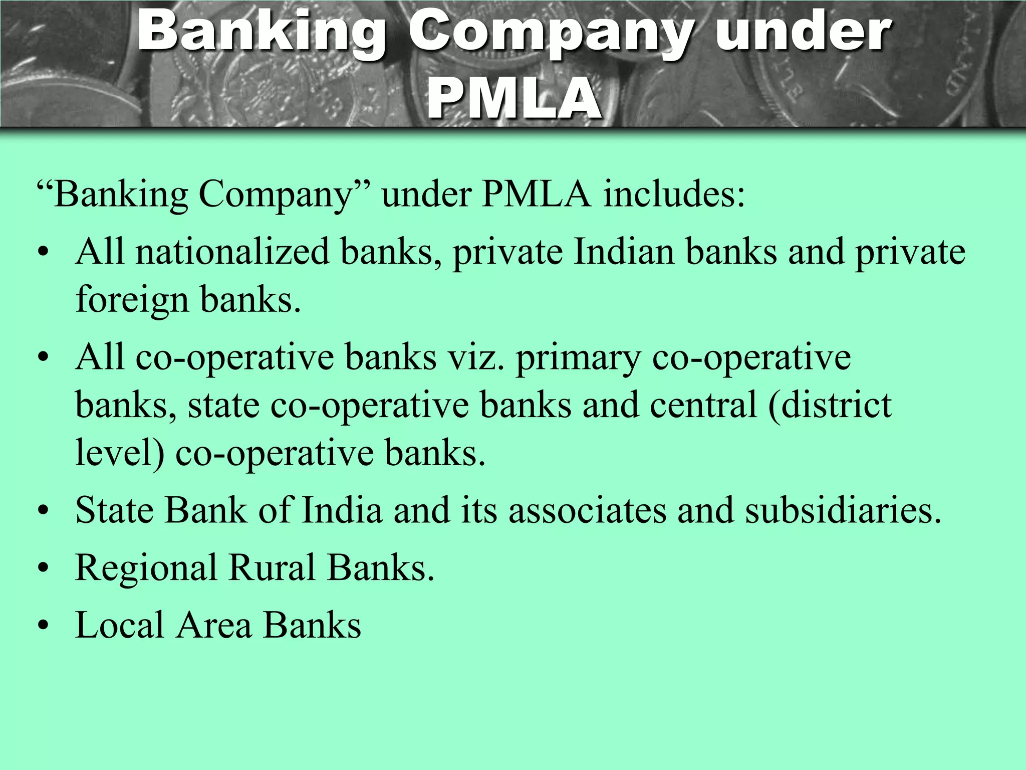 Banking Company under
              PMLA
―Banking Company‖ under PMLA includes:
• All nationalized banks, private Indian banks and private
  foreign banks.
• All co-operative banks viz. primary co-operative
  banks, state co-operative banks and central (district
  level) co-operative banks.
• State Bank of India and its associates and subsidiaries.
• Regional Rural Banks.
• Local Area Banks
 