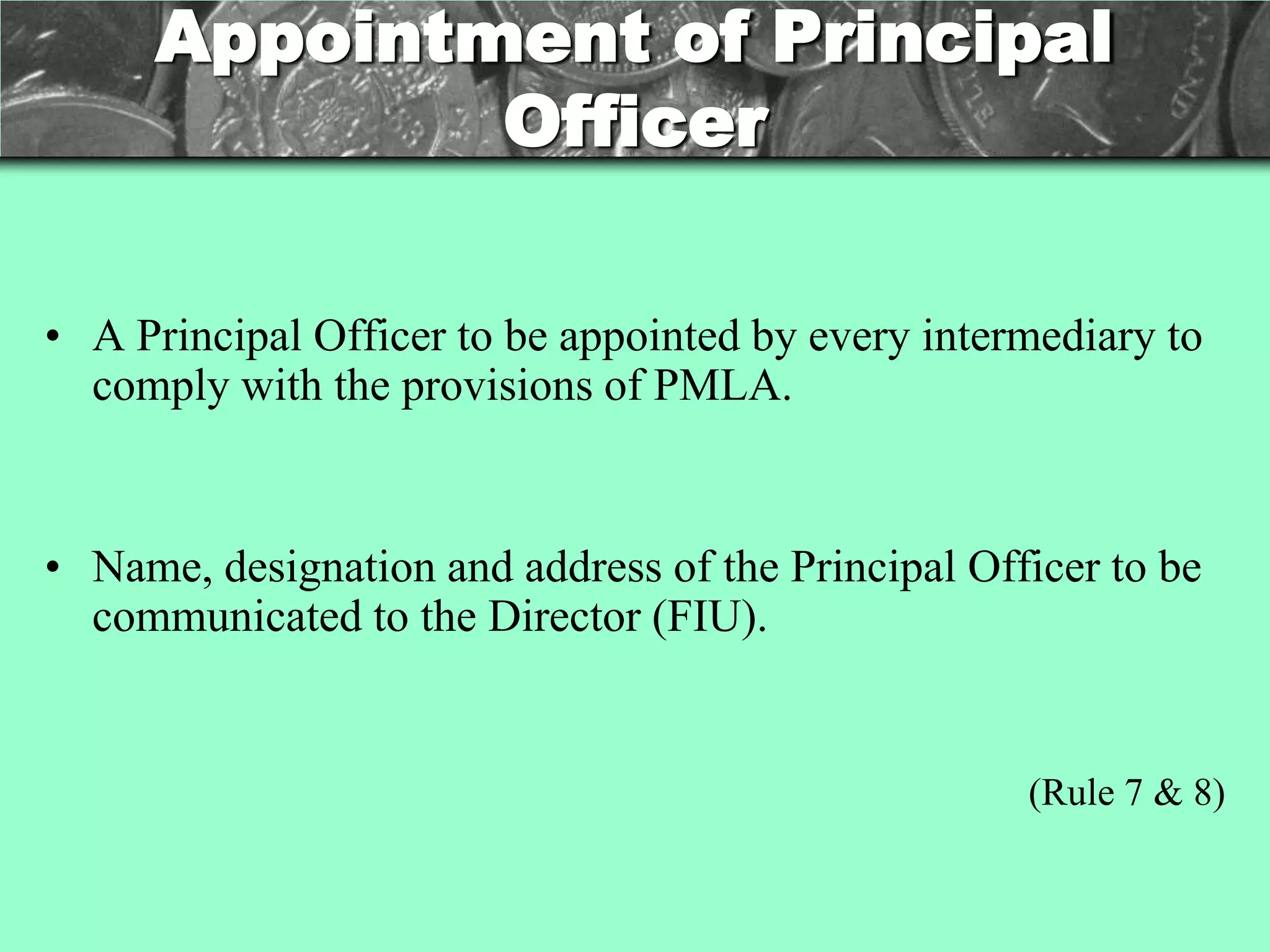 Appointment of Principal
             Officer

• A Principal Officer to be appointed by every intermediary to
  comply with the provisions of PMLA.


• Name, designation and address of the Principal Officer to be
  communicated to the Director (FIU).


                                                    (Rule 7 & 8)
 