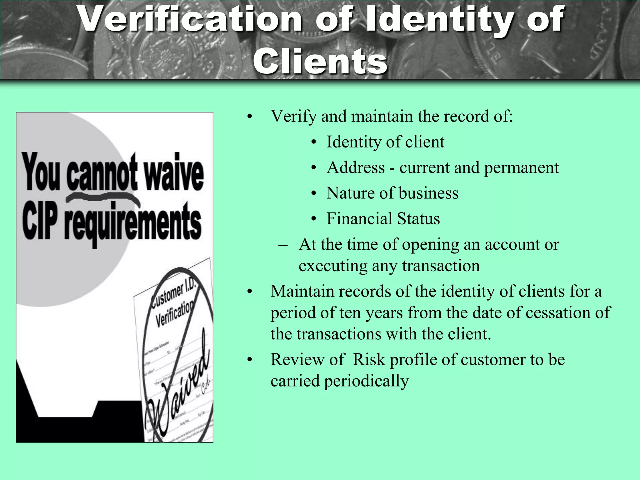 Verification of Identity of
          Clients
         • Verify and maintain the record of:
                 • Identity of client
                 • Address - current and permanent
                 • Nature of business
                 • Financial Status
            – At the time of opening an account or
               executing any transaction
         • Maintain records of the identity of clients for a
           period of ten years from the date of cessation of
           the transactions with the client.
         • Review of Risk profile of customer to be
           carried periodically
 