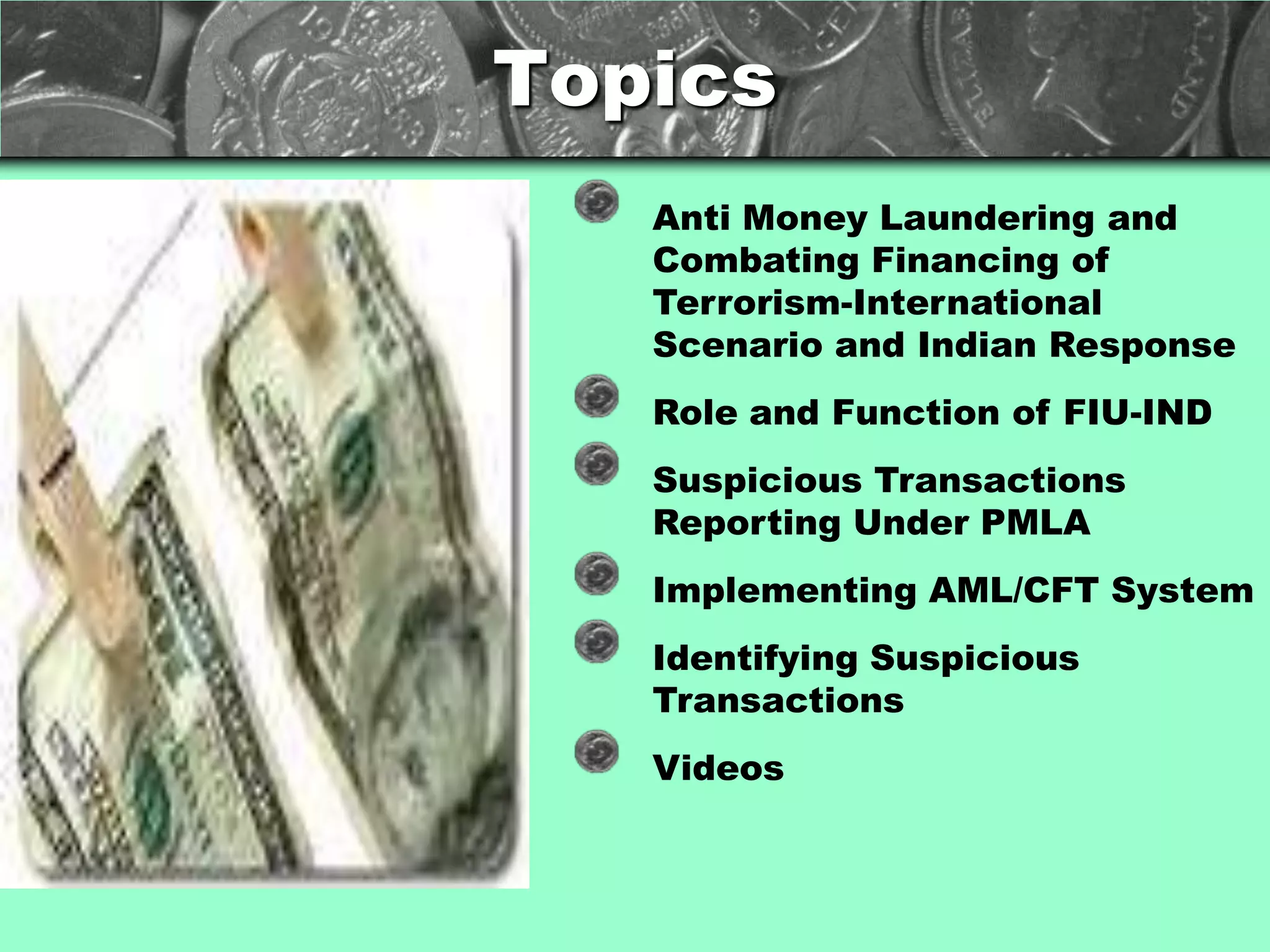 Topics
                                  Anti Money Laundering and
The Acme Corporation              Combating Financing of
supplies products and             Terrorism-International
services to people world-         Scenario and Indian Response
wide.                             Role and Function of FIU-IND
This presentation provides        Suspicious Transactions
an overview of our financial      Reporting Under PMLA
performance.                      Implementing AML/CFT System
Unless marked as Company          Identifying Suspicious
Confidential, all information     Transactions
has been made public.             Videos
 