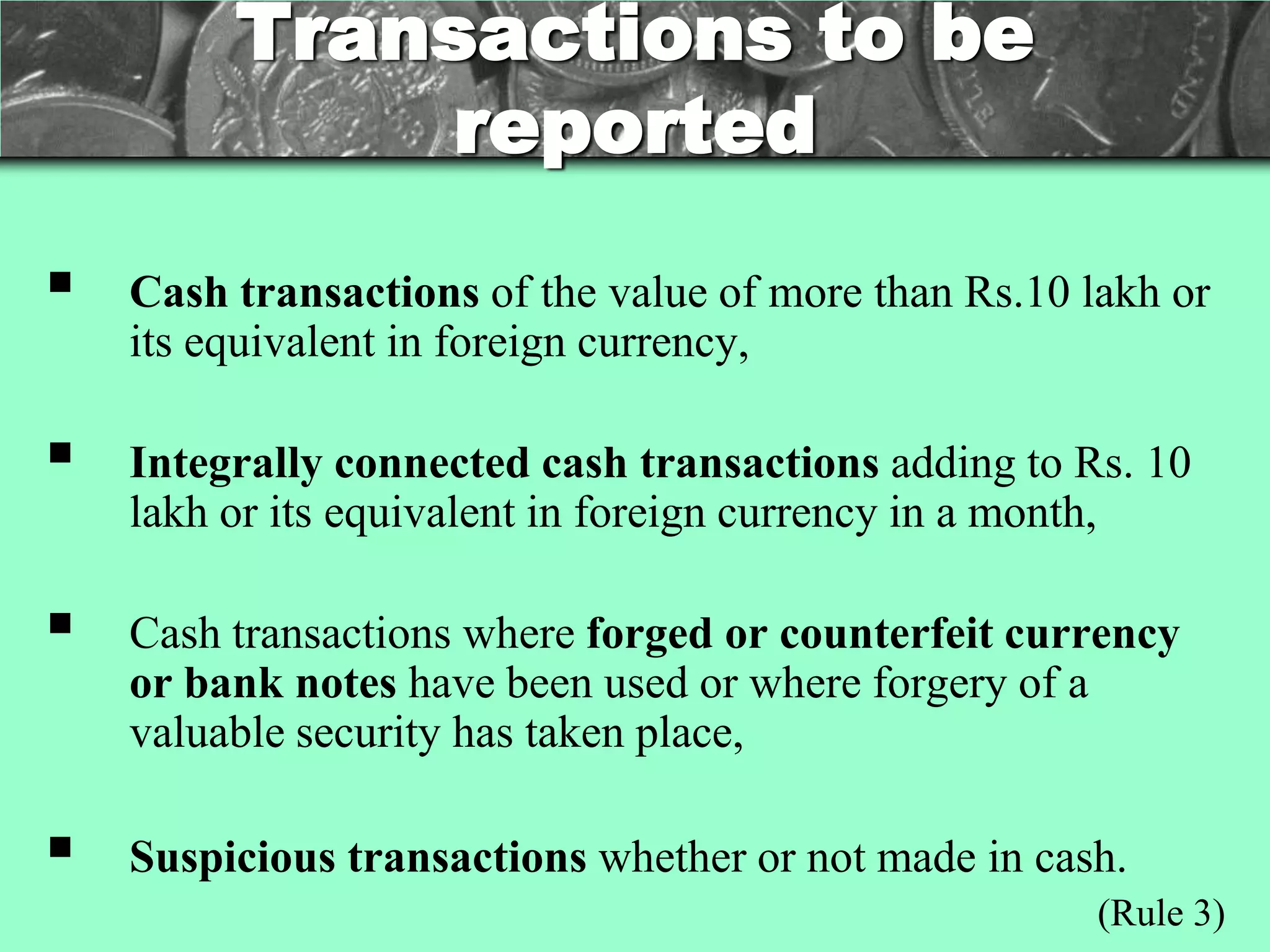 Transactions to be
             reported
   Cash transactions of the value of more than Rs.10 lakh or
    its equivalent in foreign currency,

   Integrally connected cash transactions adding to Rs. 10
    lakh or its equivalent in foreign currency in a month,

   Cash transactions where forged or counterfeit currency
    or bank notes have been used or where forgery of a
    valuable security has taken place,

   Suspicious transactions whether or not made in cash.
                                                       (Rule 3)
 