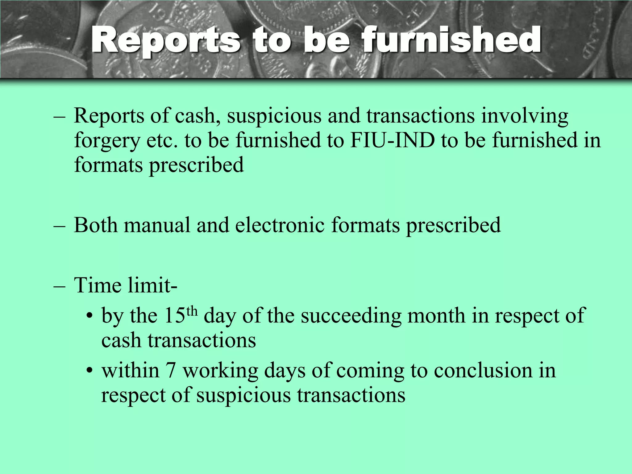 Reports to be furnished

– Reports of cash, suspicious and transactions involving
  forgery etc. to be furnished to FIU-IND to be furnished in
  formats prescribed

– Both manual and electronic formats prescribed

– Time limit-
   • by the 15th day of the succeeding month in respect of
     cash transactions
   • within 7 working days of coming to conclusion in
     respect of suspicious transactions
 