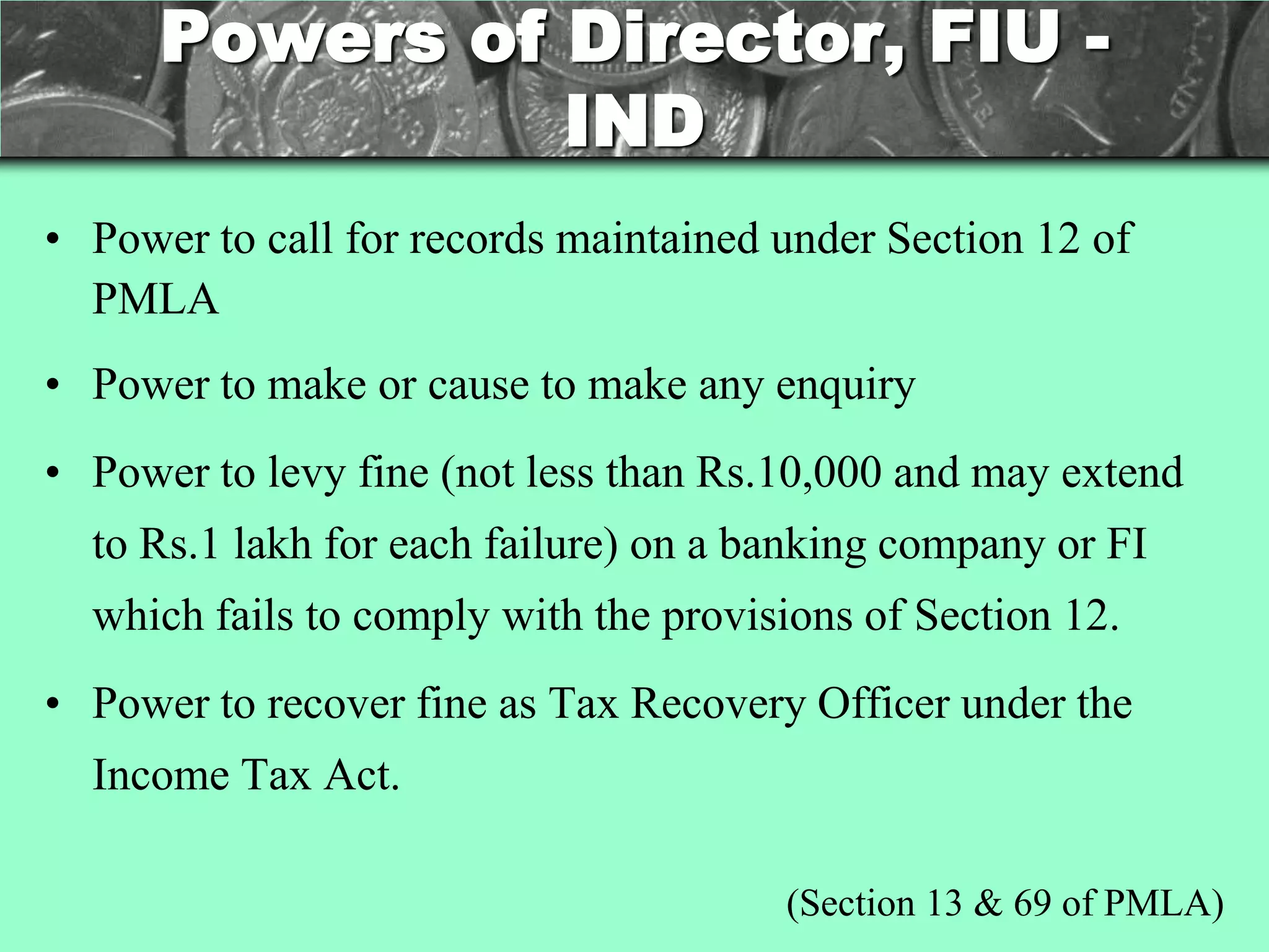 Powers of Director, FIU -
                IND
• Power to call for records maintained under Section 12 of
  PMLA
• Power to make or cause to make any enquiry
• Power to levy fine (not less than Rs.10,000 and may extend
  to Rs.1 lakh for each failure) on a banking company or FI
  which fails to comply with the provisions of Section 12.
• Power to recover fine as Tax Recovery Officer under the
  Income Tax Act.

                                       (Section 13 & 69 of PMLA)
 