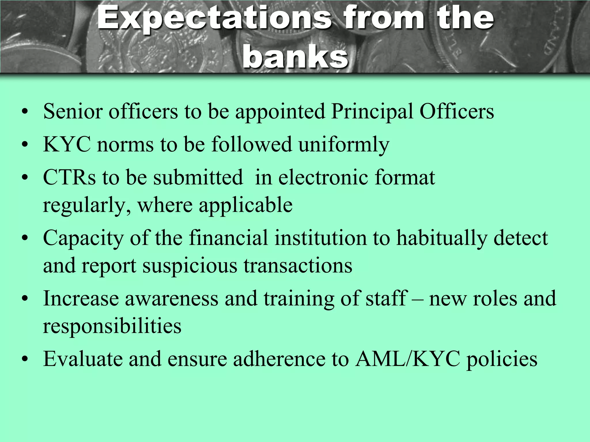 Expectations from the
               banks
• Senior officers to be appointed Principal Officers
• KYC norms to be followed uniformly
• CTRs to be submitted in electronic format
  regularly, where applicable
• Capacity of the financial institution to habitually detect
  and report suspicious transactions
• Increase awareness and training of staff – new roles and
  responsibilities
• Evaluate and ensure adherence to AML/KYC policies
 
