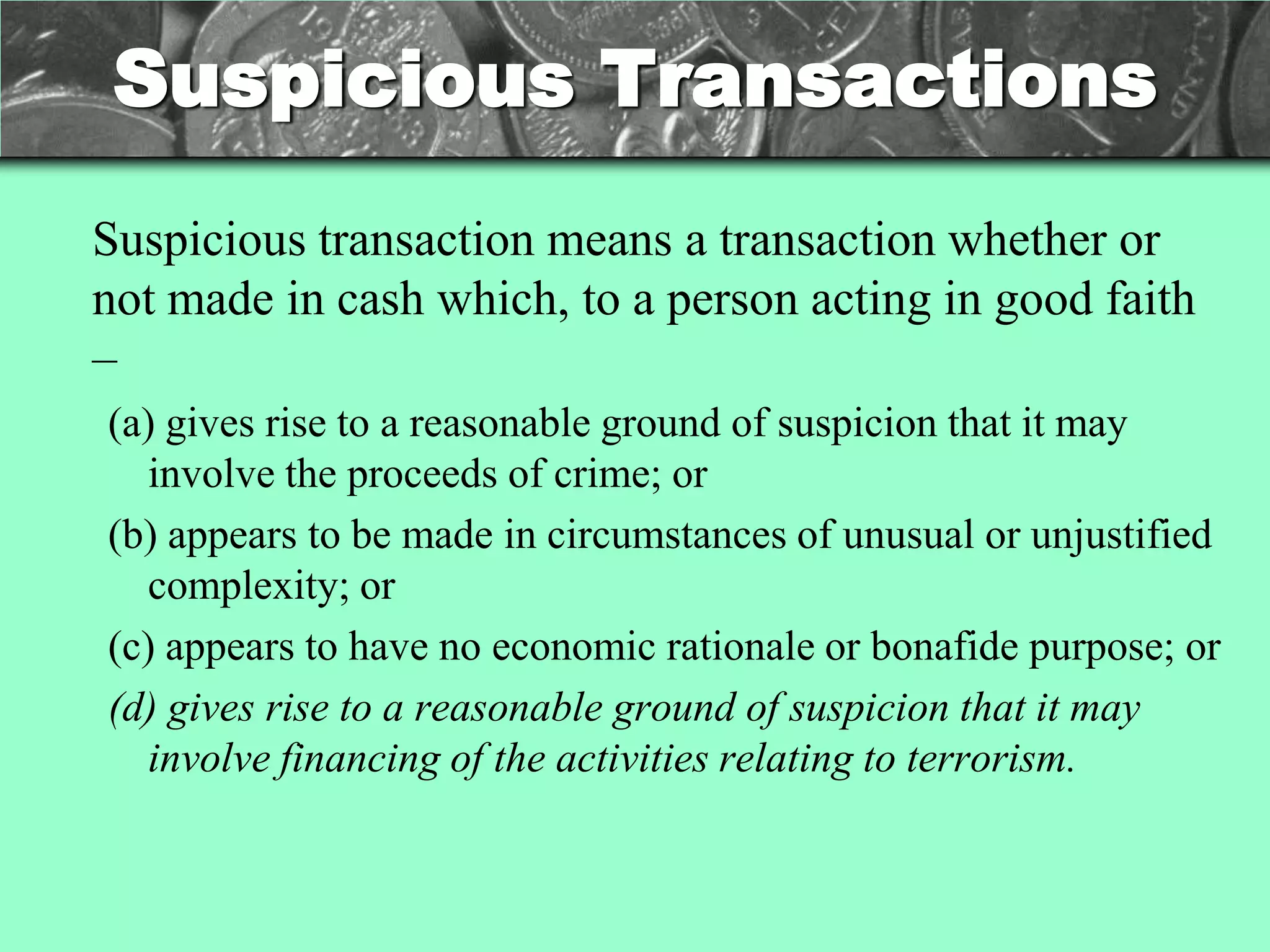 Suspicious Transactions
Suspicious transaction means a transaction whether or
not made in cash which, to a person acting in good faith
–
(a) gives rise to a reasonable ground of suspicion that it may
  involve the proceeds of crime; or
(b) appears to be made in circumstances of unusual or unjustified
  complexity; or
(c) appears to have no economic rationale or bonafide purpose; or
(d) gives rise to a reasonable ground of suspicion that it may
  involve financing of the activities relating to terrorism.
 
