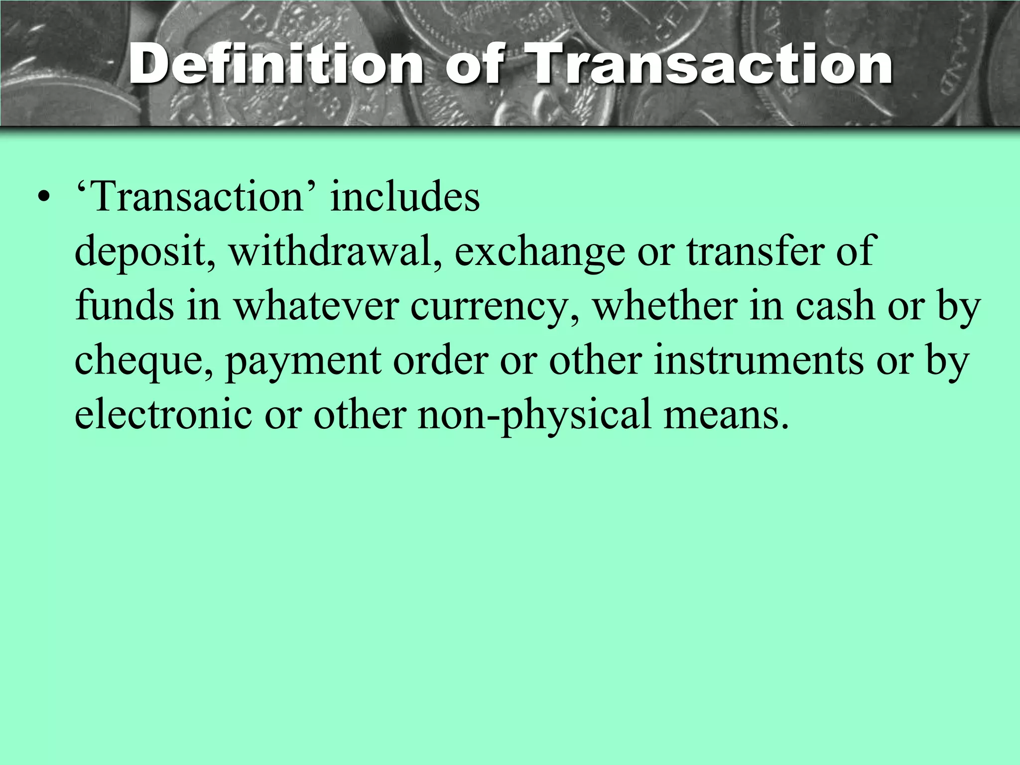 Definition of Transaction

• ‗Transaction‘ includes
  deposit, withdrawal, exchange or transfer of
  funds in whatever currency, whether in cash or by
  cheque, payment order or other instruments or by
  electronic or other non-physical means.
 