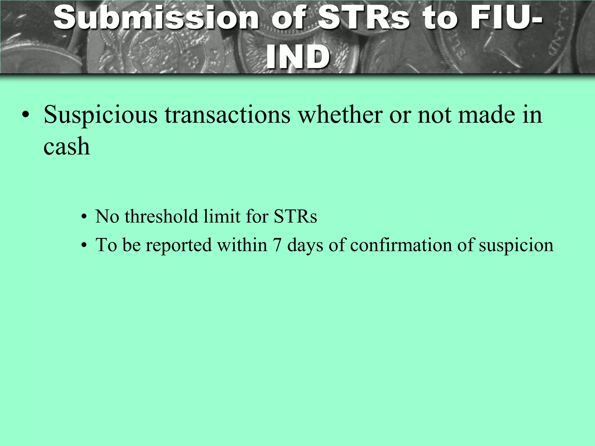Submission of STRs to FIU-
            IND
• Suspicious transactions whether or not made in
  cash

     • No threshold limit for STRs
     • To be reported within 7 days of confirmation of suspicion
 