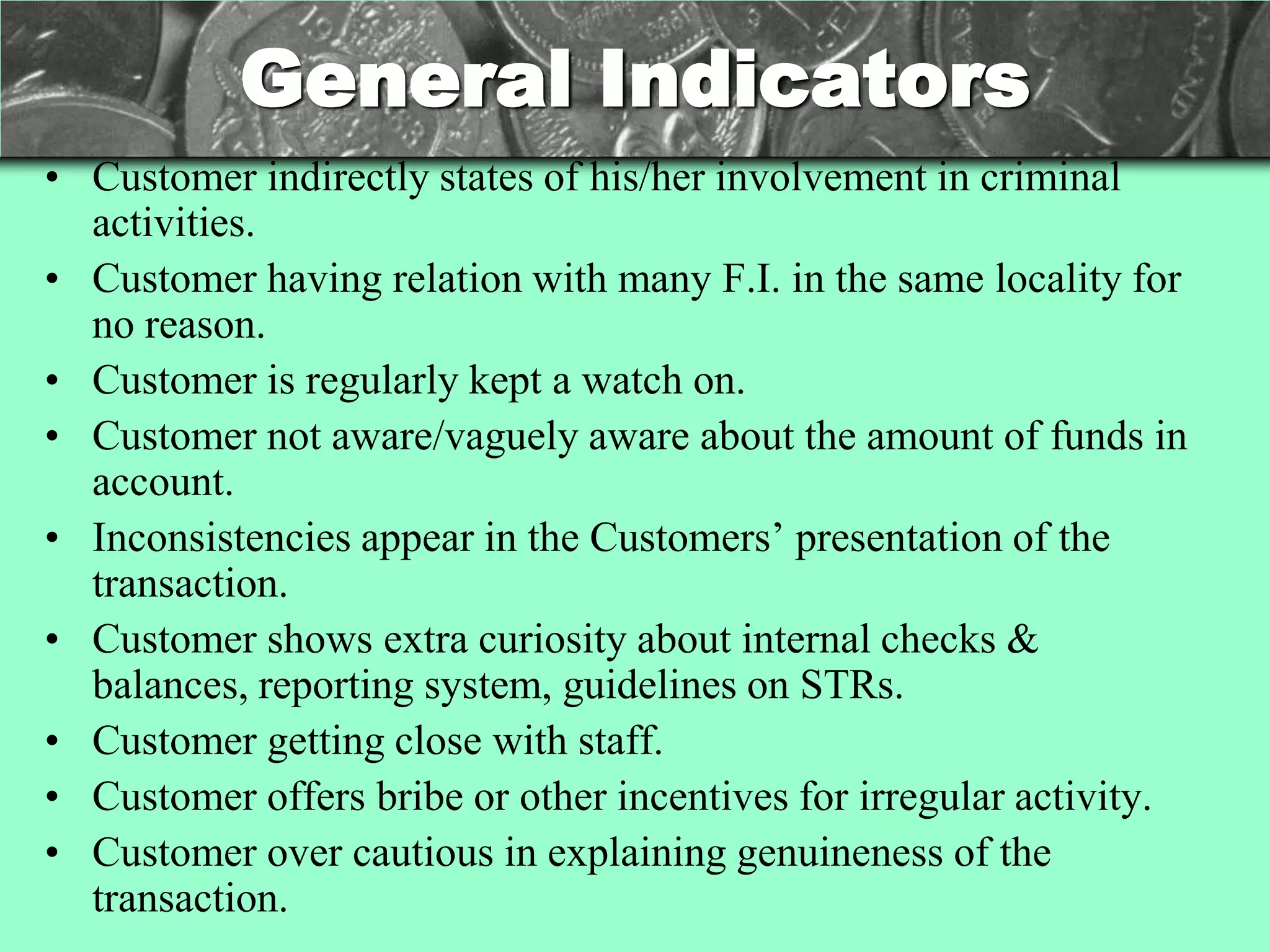 General Indicators
• Customer indirectly states of his/her involvement in criminal
  activities.
• Customer having relation with many F.I. in the same locality for
  no reason.
• Customer is regularly kept a watch on.
• Customer not aware/vaguely aware about the amount of funds in
  account.
• Inconsistencies appear in the Customers‘ presentation of the
  transaction.
• Customer shows extra curiosity about internal checks &
  balances, reporting system, guidelines on STRs.
• Customer getting close with staff.
• Customer offers bribe or other incentives for irregular activity.
• Customer over cautious in explaining genuineness of the
  transaction.
 
