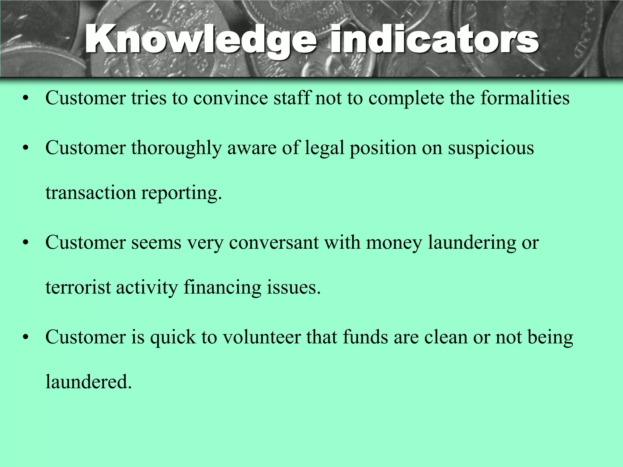 Knowledge indicators
• Customer tries to convince staff not to complete the formalities

• Customer thoroughly aware of legal position on suspicious

  transaction reporting.

• Customer seems very conversant with money laundering or

  terrorist activity financing issues.

• Customer is quick to volunteer that funds are clean or not being

  laundered.
 