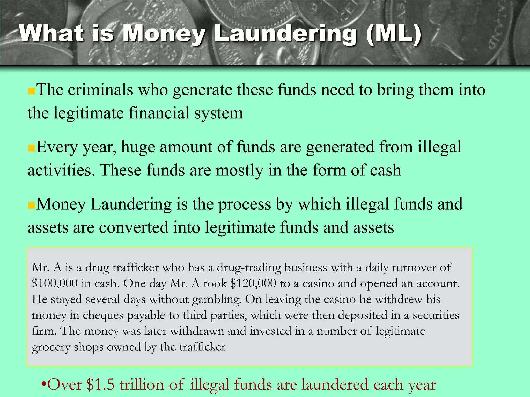 What is Money Laundering (ML)

The  criminals who generate these funds need to bring them into
the legitimate financial system
Every   year, huge amount of funds are generated from illegal
activities. These funds are mostly in the form of cash
Money   Laundering is the process by which illegal funds and
assets are converted into legitimate funds and assets

Mr. A is a drug trafficker who has a drug-trading business with a daily turnover of
$100,000 in cash. One day Mr. A took $120,000 to a casino and opened an account.
He stayed several days without gambling. On leaving the casino he withdrew his
money in cheques payable to third parties, which were then deposited in a securities
firm. The money was later withdrawn and invested in a number of legitimate
grocery shops owned by the trafficker

 •Over $1.5 trillion of illegal funds are laundered each year
 